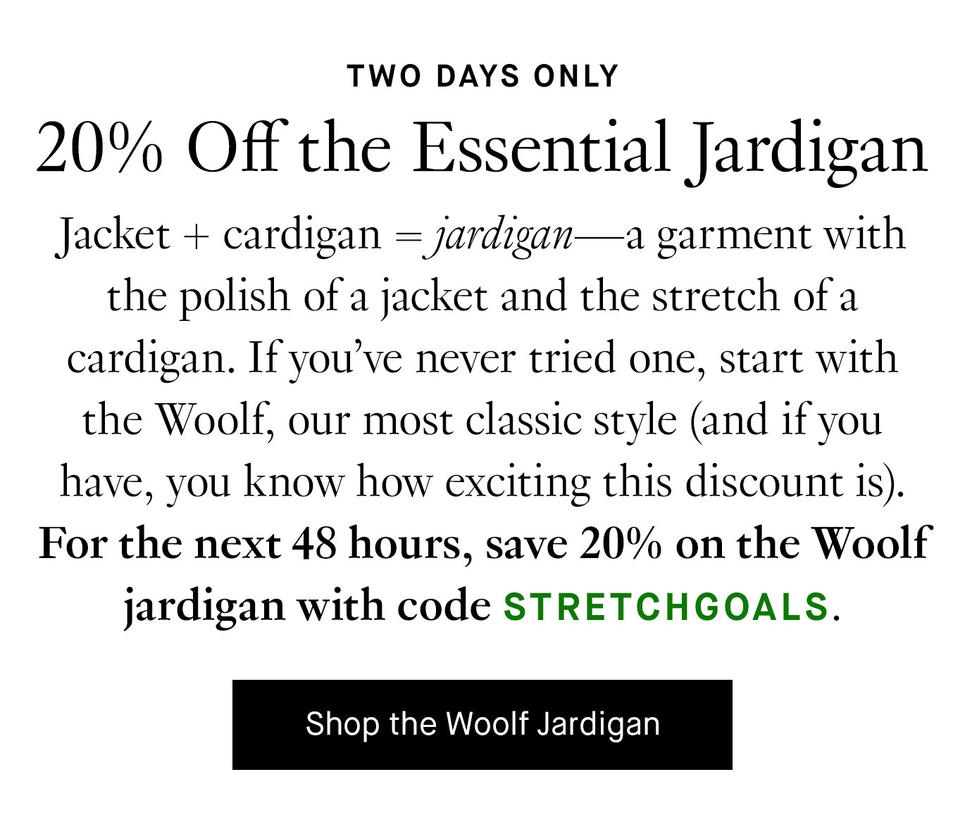 Jacket + cardigan=jardigan—a garment with the polish of a jacket and the stretch of a cardigan. If you’ve never tried one, start with the Woolf, our most classic style (and if you have, you know how exciting this discount is). For the next 48 hours, save 20% on the Woolf jardigan with code STRETCHGOALS. Shop the Woolf Jardigan.