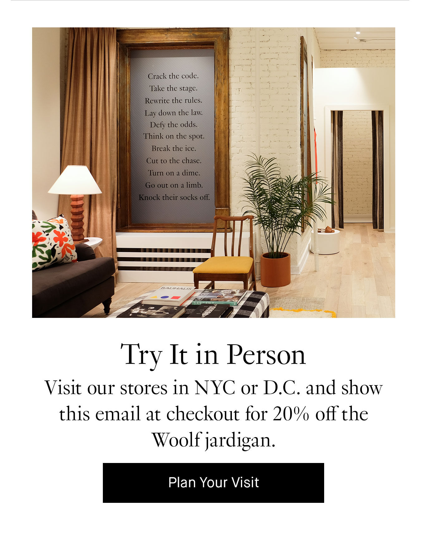 Try It in Person Visit our stores in NYC or D.C. and show this email at checkout for 20% off the Woolf jardigan. Plan Your Visit