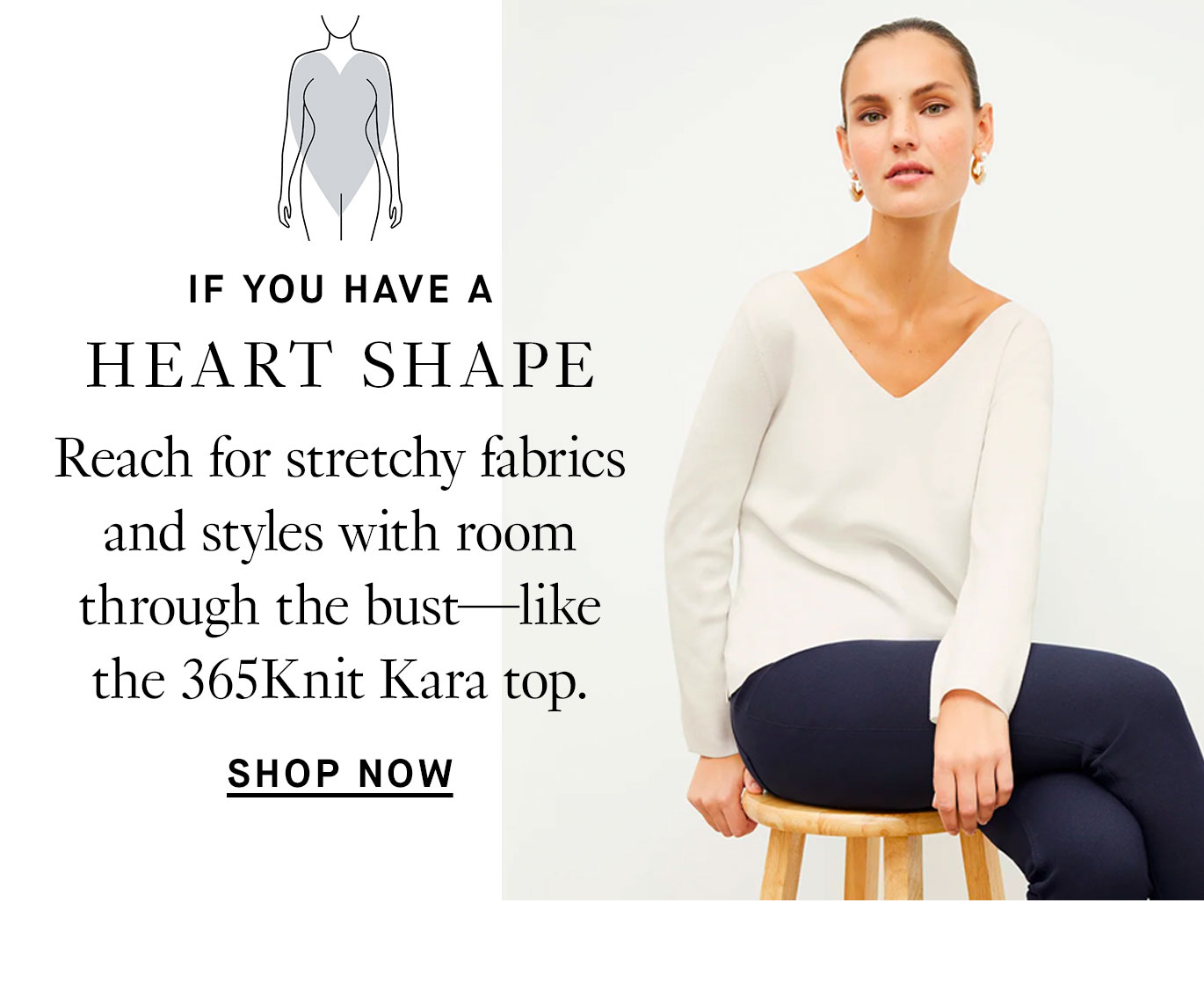 If you have a heart shape: reach for stretchy fabrics and styles with room through the bust—like the 365Knit Kara top.