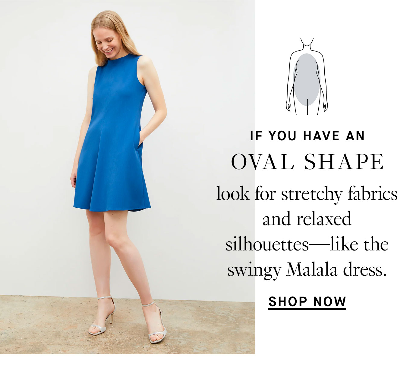 If you have an oval shape: look for stretchy fabrics and relaxed silhouettes—like the swingy Malala dress.