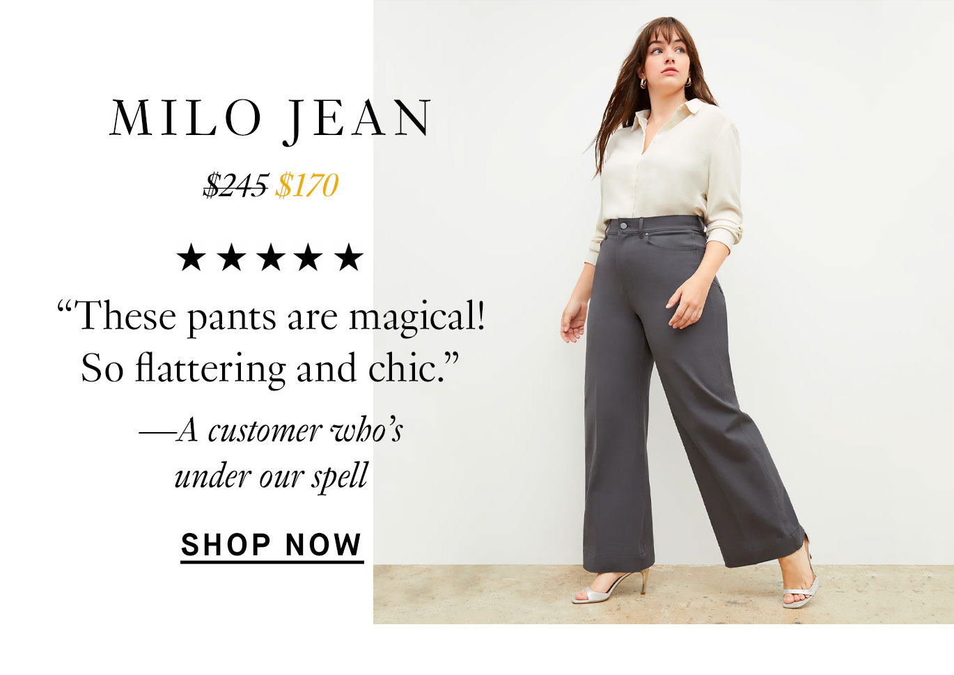 The Milo Jean: “These pants are magical! So flattering and chic.” —A customer who’s under our spell. Shop Now.