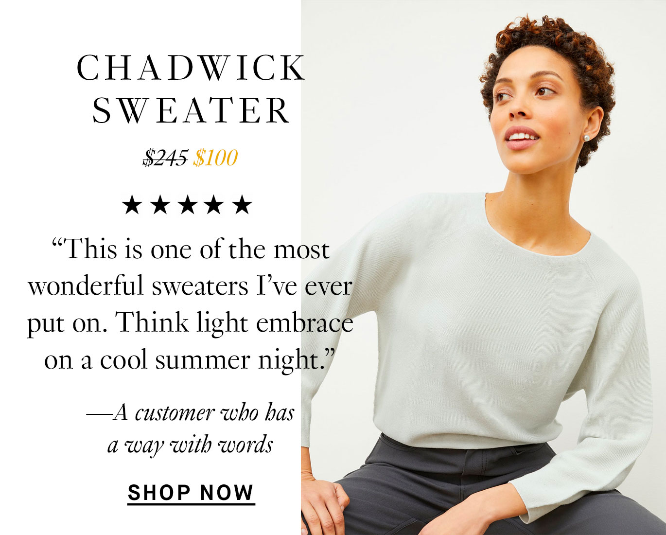 The Chadwick Sweater: “This is one of the most wonderful sweaters I’ve ever put on. Think light embrace on a cool summer night.” —A customer who has a way with words. Shop Now.