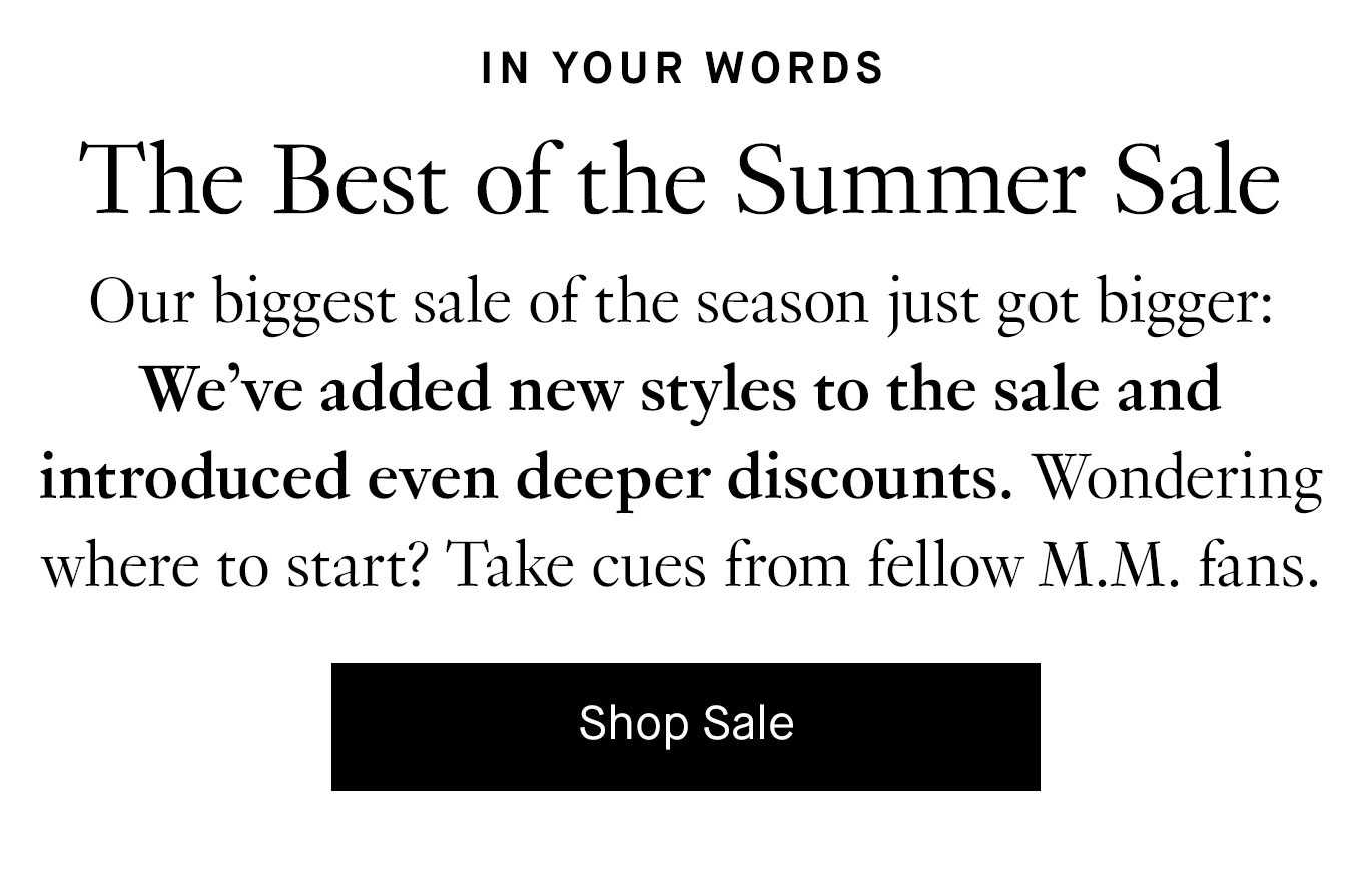 Our biggest sale of the season just got bigger: We’ve added new styles to the sale and introduced even deeper discounts. Wondering where to start? Take cues from fellow M.M. fans. Shop Sale.