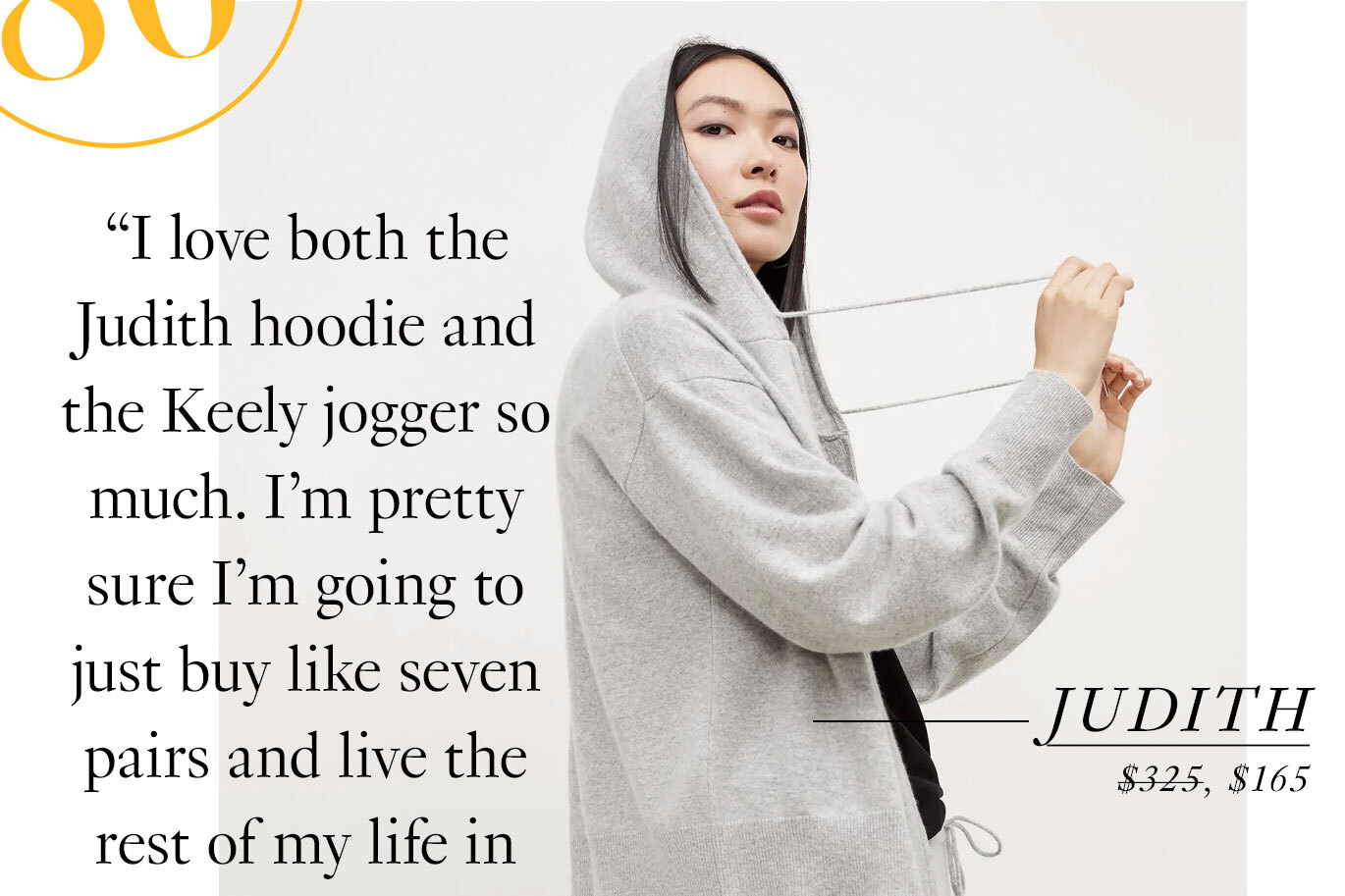 The Judith Hoodie and Keely Jogger “I love both of these pieces so much, I’m pretty sure I’m going to just buy like seven pairs and live the rest of my life in them. Please bury me in these.” —A customer who’s fully embracing cashmere. Shop the Judith hoodie.