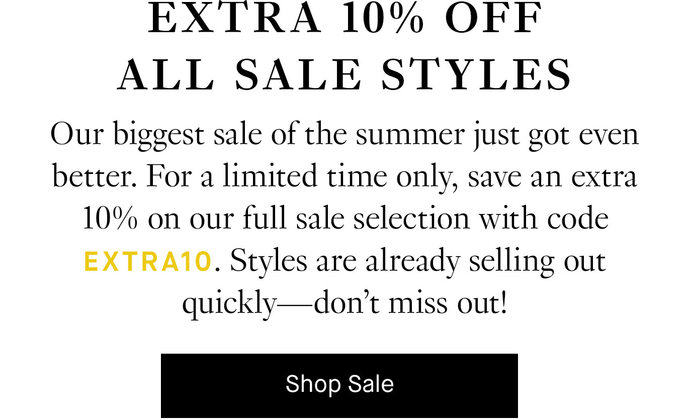 Our biggest sale of the summer just got even better. For a limited time only, save an extra 10% on our full sale selection with code EXTRA10. Styles are already selling out quickly—don’t miss out! Shop Sale.