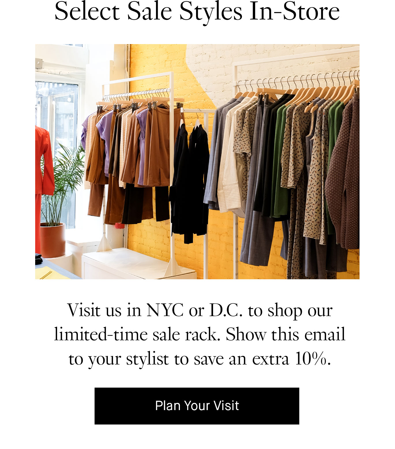 Select Sale Styles In-Store: Visit us in NYC or D.C. to shop our limited-time sale rack. Show this email to your stylist to save an extra 10%. Plan Your Visit.