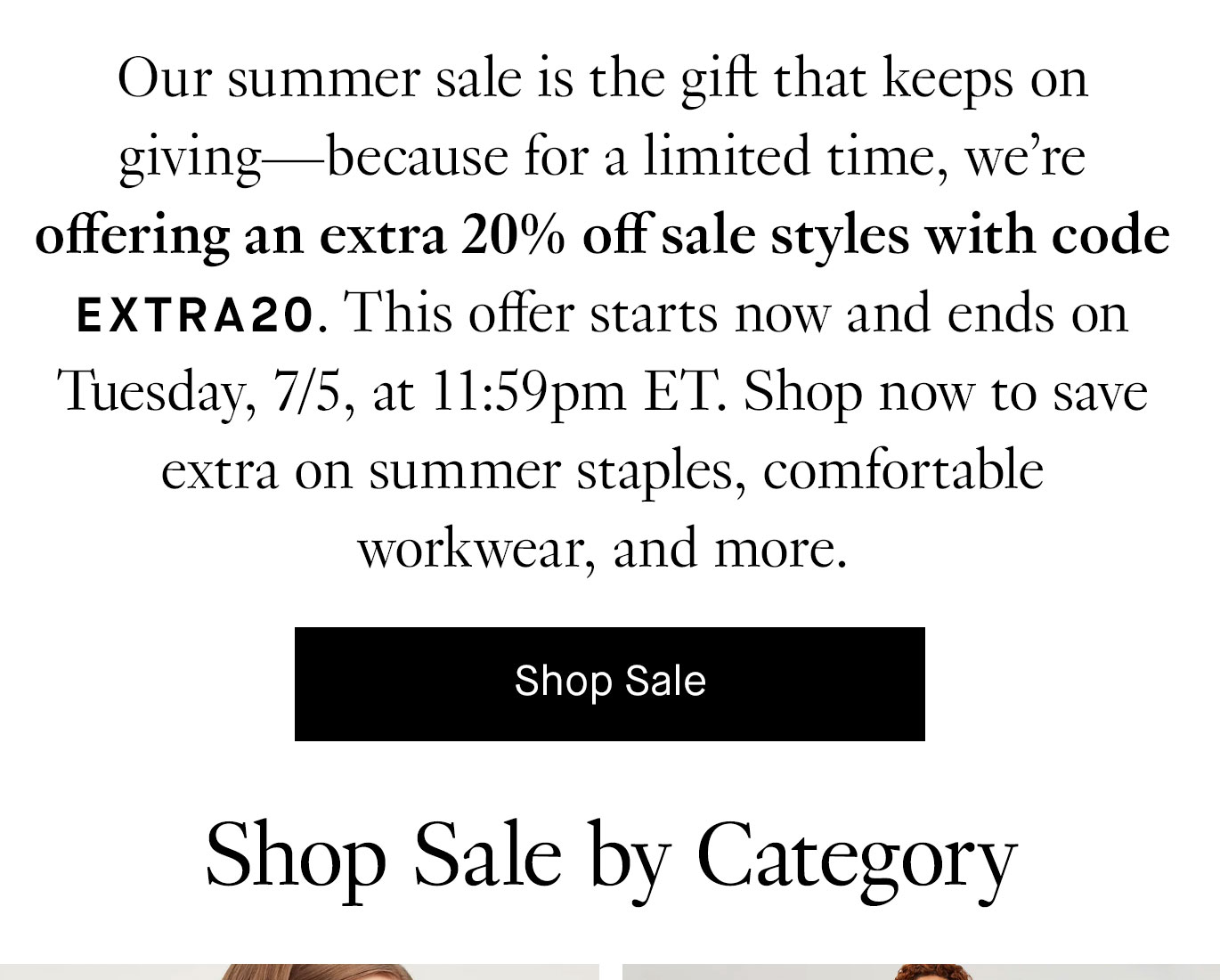 Our summer sale is the gift that keeps on giving—because for a limited time, we’re offering an extra 20% off sale styles with code EXTRA20. This offer starts now and ends on Tuesday, 7/5, at 11:59pm ET. Shop now to save extra on summer staples, comfortable workwear, and more. Shop sale.