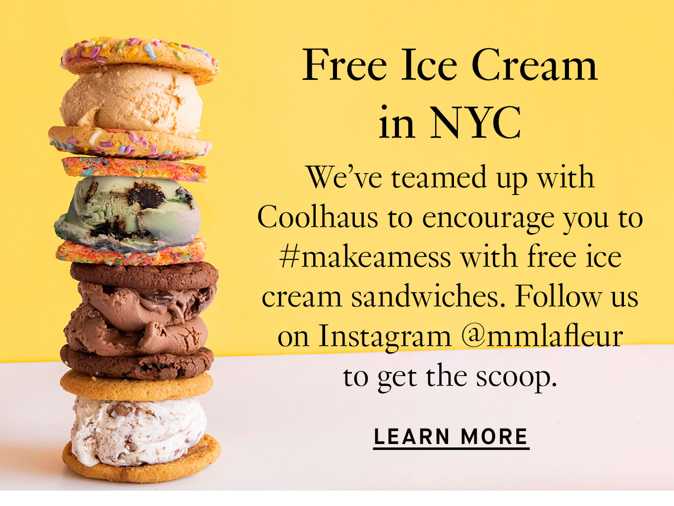 Free Ice Cream in NYC. We’ve teamed up with Coolhaus to encourage you to #makeamess with free ice cream sandwiches. Follow us on Instagram @mmlafleur to get the scoop. Learn More.