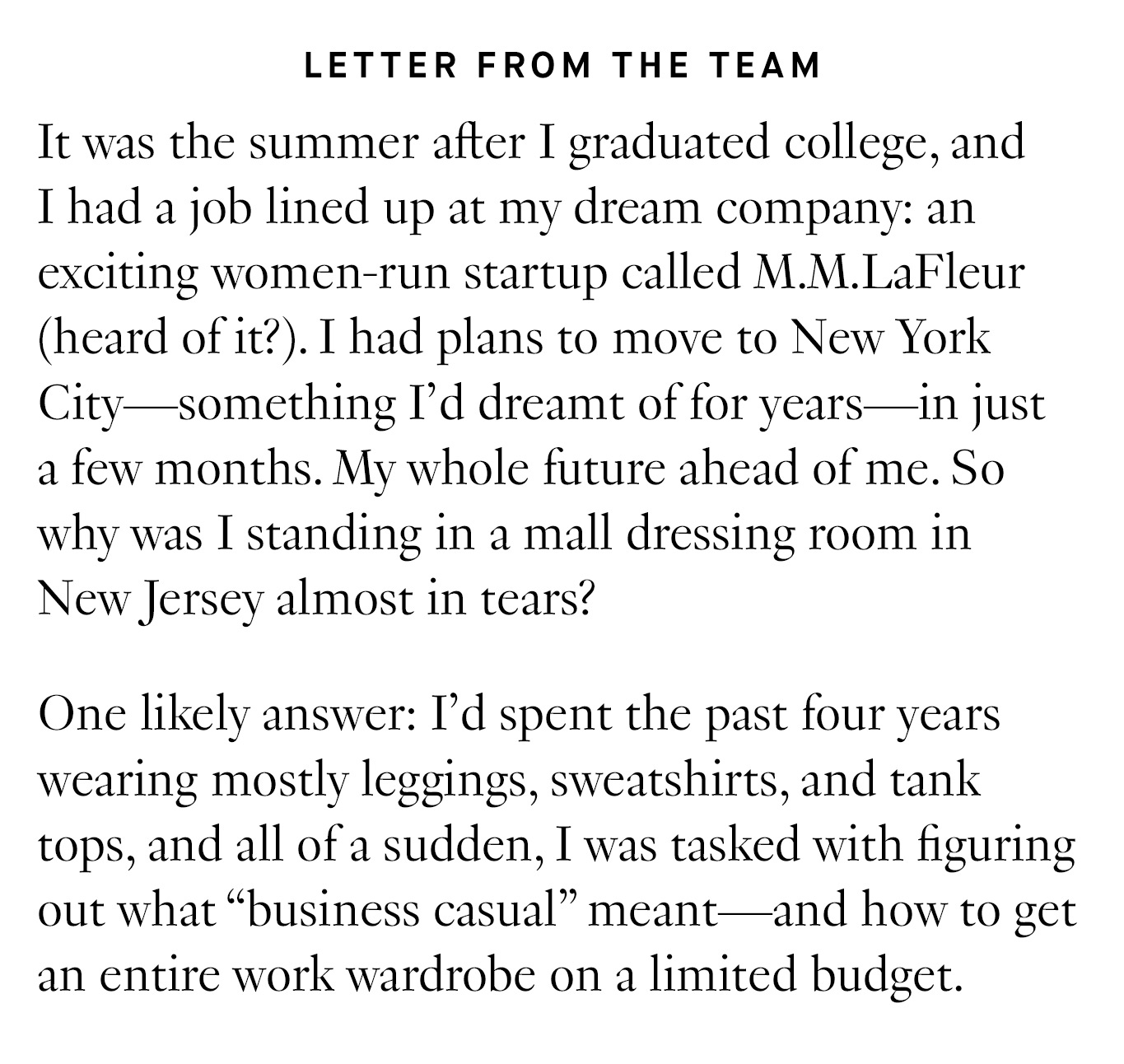 Letter from the Team: It was the summer after I graduated college, and I had a job lined up at my dream company: an exciting women-run startup called M.M.LaFleur (heard of it?). I had plans to move to New York City—something I’d dreamt of for years—in just a few months. My whole future ahead of me. So why was I standing in a mall dressing room in New Jersey almost in tears? One likely answer: I’d spent the past four years wearing mostly leggings, sweatshirts, and tank tops, and all of a sudden, I was tasked with figuring out what “business casual” meant—and how to get an entire work wardrobe on a limited budget.