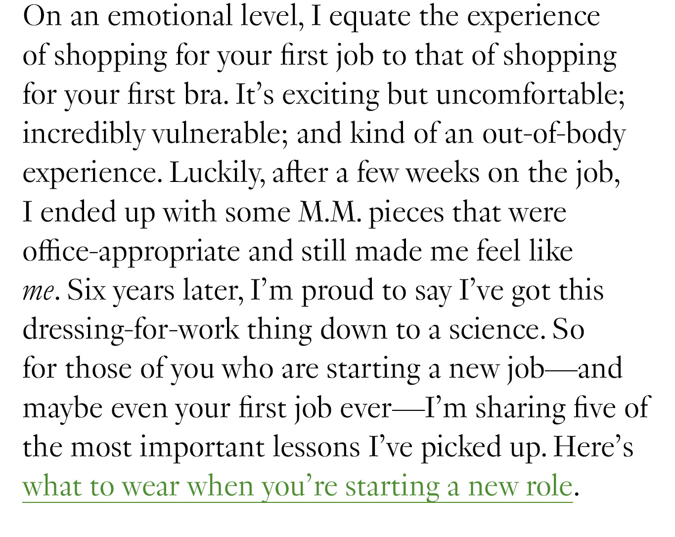 On an emotional level, I equate the experience of shopping for your first job to that of shopping for your first bra. It’s exciting but uncomfortable; incredibly vulnerable; and kind of an out-of-body experience. Luckily, after a few weeks on the job, I ended up with some M.M. pieces that were office-appropriate and still made me feel like me. Six years later, I’m proud to say I’ve got this dressing-for-work thing down to a science. So for those of you who are starting a new job—and maybe even your first job ever—I’m sharing five of the most important lessons I’ve picked up. Here’s what to wear when you’re starting a new role.