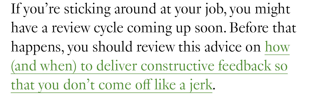 If you’re sticking around at your job, you might have a review cycle coming up soon. Before that happens, you should review this advice on how (and when) to deliver constructive feedback so that you don’t come off like a jerk. 