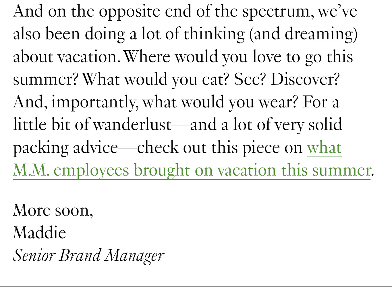 And on the opposite end of the spectrum, we’ve also been doing a lot of thinking (and dreaming) about vacation. Where would you love to go this summer? What would you eat? See? Discover? And, importantly, what would you wear? For a little bit of wanderlust—and a lot of very solid packing advice—check out this piece on what M.M. employees brought on vacation this summer. More soon, Maddie Senior Brand Manager