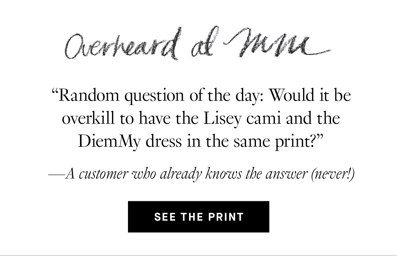 Overheard at M.M. “Random question of the day: Would it be overkill to have the Lisey cami and the DiemMy dress in the same print?” —A customer who already knows the answer (never!) See the Print.