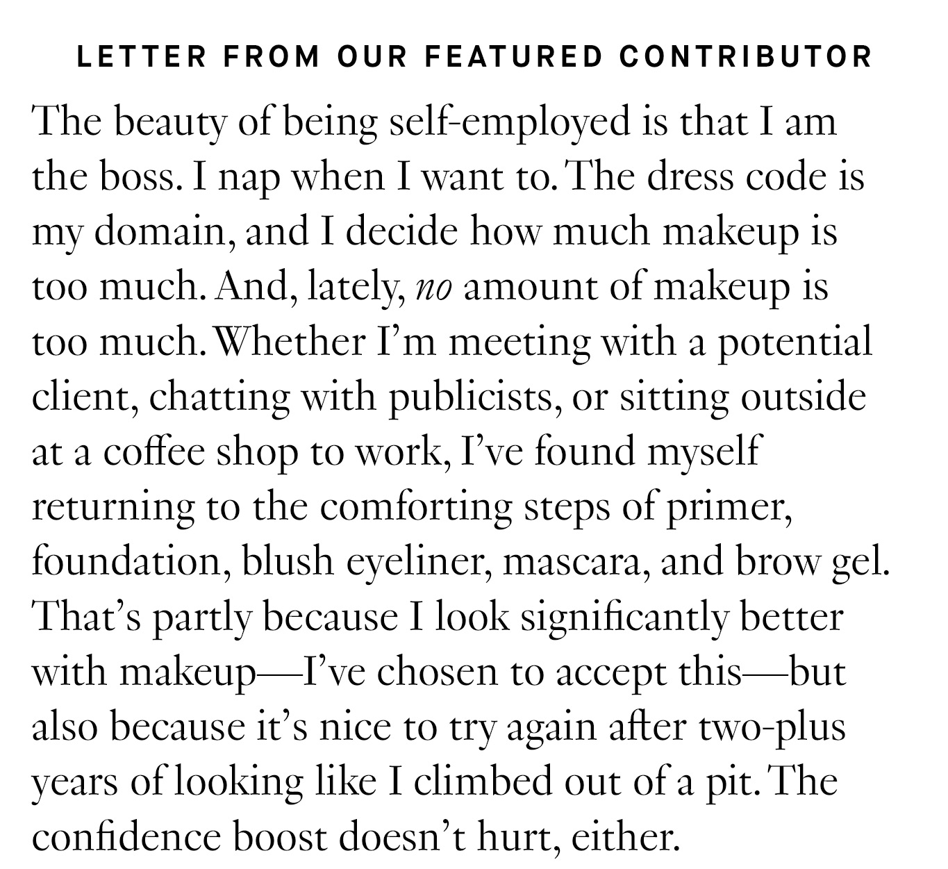 Letter from Our Featured Contributor :The beauty of being self-employed is that I am the boss. I nap when I want to. The dress code is my domain, and I decide how much makeup is too much. And, lately, no amount of makeup is too much. Whether I’m meeting with a potential client, chatting with publicists, or sitting outside at a coffee shop to work, I’ve found myself returning to the comforting steps of primer, foundation, blush eyeliner, mascara, and brow gel. That’s partly because I look significantly better with makeup—I’ve chosen to accept this—but also because it’s nice to try again after two-plus years of looking like I climbed out of a pit. The confidence boost doesn’t hurt, either.