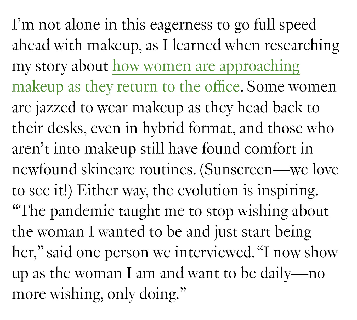 I’m not alone in this eagerness to go full speed ahead with makeup, as I learned when researching my story about how women are approaching makeup as they return to the office. Some women are jazzed to wear makeup as they head back to their desks, even in hybrid format, and those who aren’t into makeup still have found comfort in newfound skincare routines. (Sunscreen—we love to see it!) Either way, the evolution is inspiring. “The pandemic taught me to stop wishing about the woman I wanted to be and just start being her,” said one person we interviewed. “I now show up as the woman I am and want to be daily—no more wishing, only doing.”