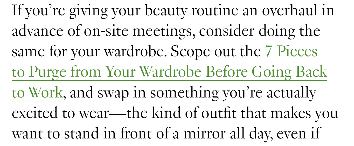 If you’re giving your beauty routine an overhaul in advance of on-site meetings, consider doing the same for your wardrobe. Scope out the 7 Pieces to Purge from Your Wardrobe Before Going Back to Work, and swap in something you’re actually excited to wear—the kind of outfit that makes you want to stand in front of a mirror all day,