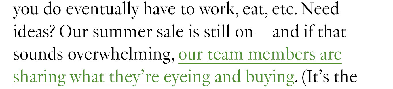  even if you do eventually have to work, eat, etc. Need ideas? Our summer sale is still on—and if that sounds overwhelming, our team members are sharing what they’re eyeing and buying. 
