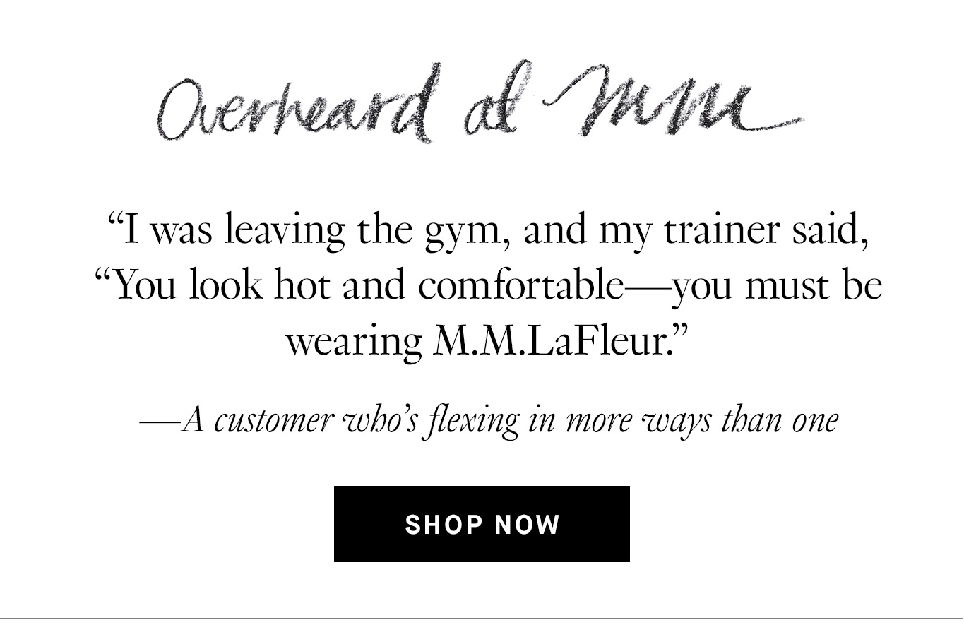 Overheard at M.M. “I was leaving the gym, and my trainer said, “You look hot and comfortable—you must be wearing M.M.LaFleur.” —A customer who’s flexing in more ways than one. Shop Now.
