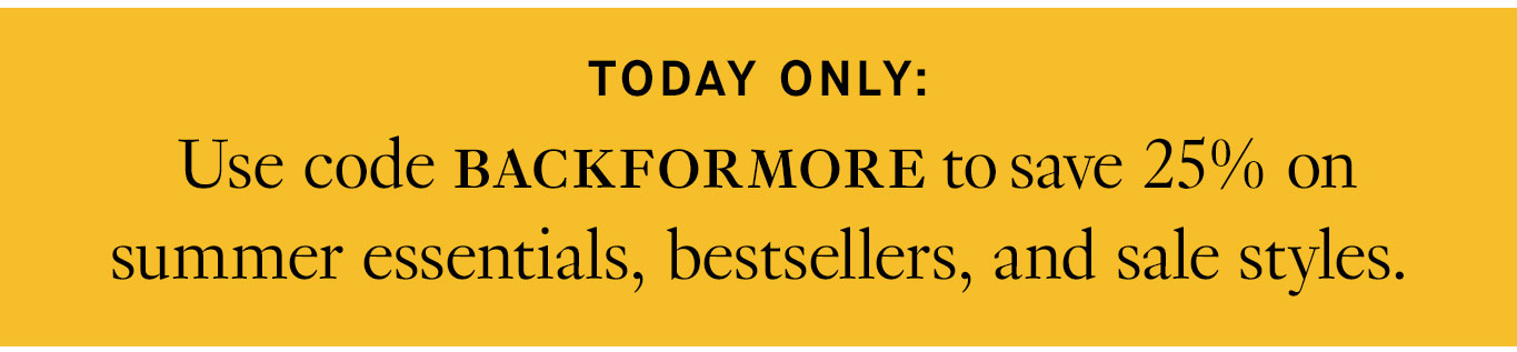 Today only: Use code BACKFORMORE to save 25% on summer essentials, bestsellers, and sale styles.