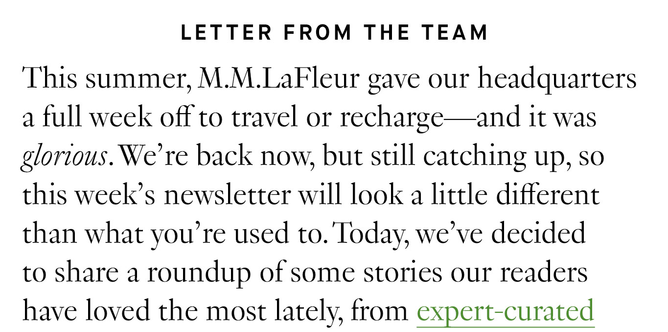 Letter from the Team This summer, M.M.LaFleur gave our headquarters a full week off to travel or recharge—and it was glorious. We’re back now, but still catching up, so this week’s newsletter will look a little different than what you’re used to. Today, we’ve decided to share a roundup of some stories our readers have loved the most lately, from expert-curated