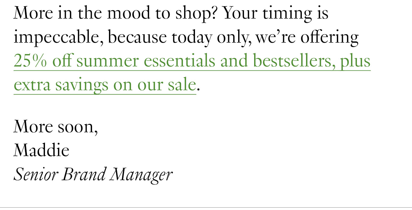 More in the mood to shop? Your timing is impeccable, because today only, we’re offering 25% off summer essentials and bestsellers, plus extra savings on our sale. More soon, Maddie Senior Brand Manager
