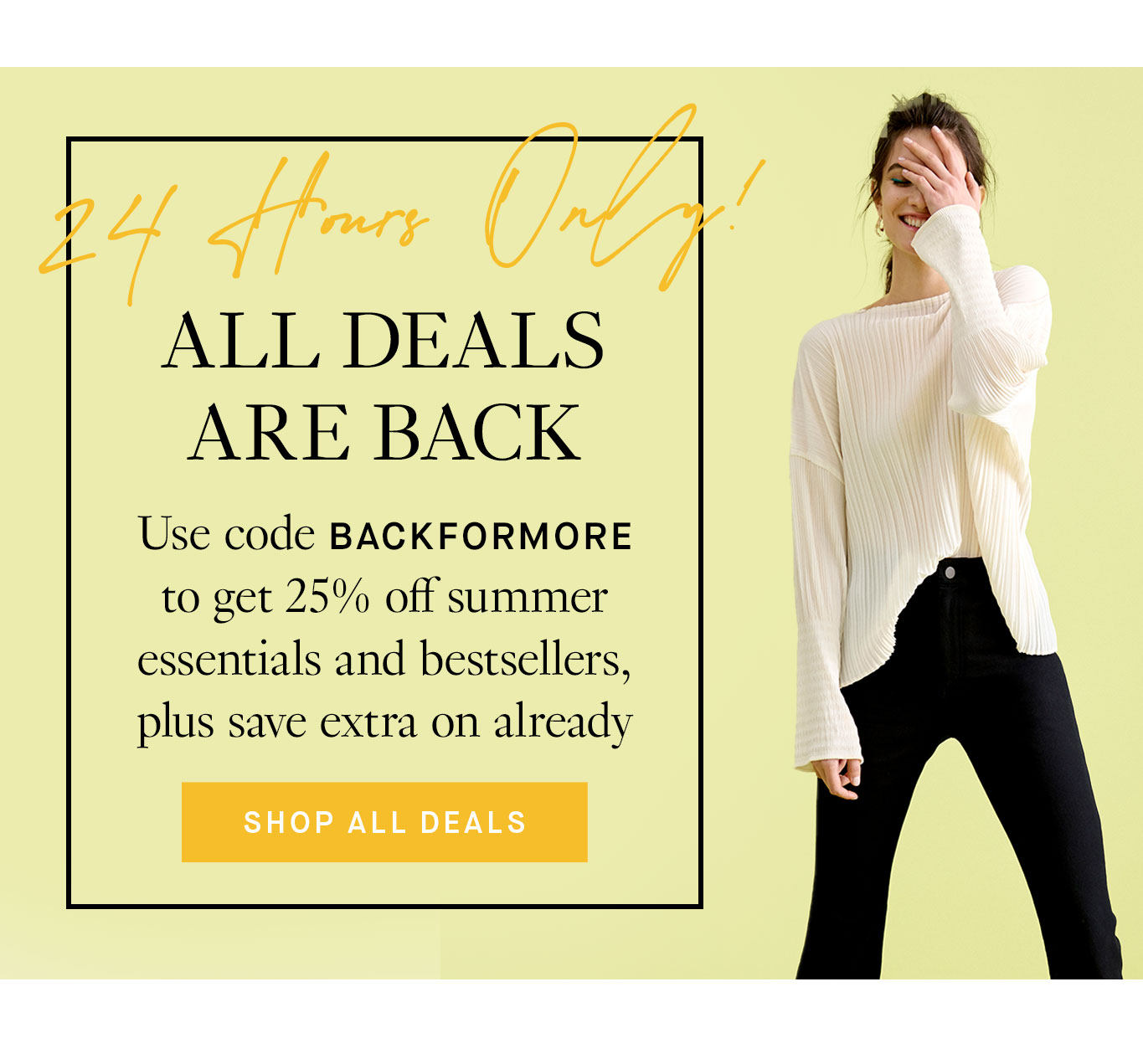 Flash Sale Slice: 24 Hours Only. All Deals Are Back Use code BACKFORMORE to get 25% off summer essentials and bestsellers, plus save extra on already discounted sale styles. Shop All Deals.
