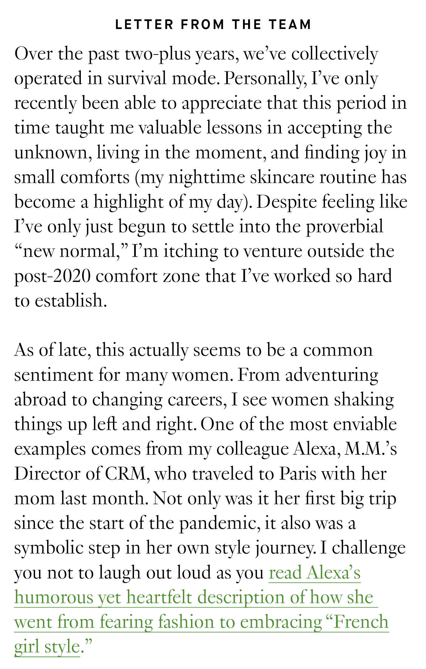  Letter from the Team: Over the past two-plus years, we’ve collectively operated in survival mode. Personally, I’ve only recently been able to appreciate that this period in time taught me valuable lessons in accepting the unknown, living in the moment, and finding joy in small comforts (my nighttime skincare routine has become a highlight of my day). Despite feeling like I’ve only just begun to settle into the proverbial “new normal,” I’m itching to venture outside the post-2020 comfort zone that I’ve worked so hard to establish. As of late, this actually seems to be a common sentiment for many women. From adventuring abroad to changing careers, I see women shaking things up left and right. One of the most enviable examples comes from my colleague Alexa, M.M.’s Director of CRM, who traveled to Paris with her mom last month. Not only was it her first big trip since the start of the pandemic, it also was a symbolic step in her own style journey. I challenge you not to laugh out loud as you read Alexa’s humorous yet heartfelt description of how she went from fearing fashion to embracing “French girl style.”