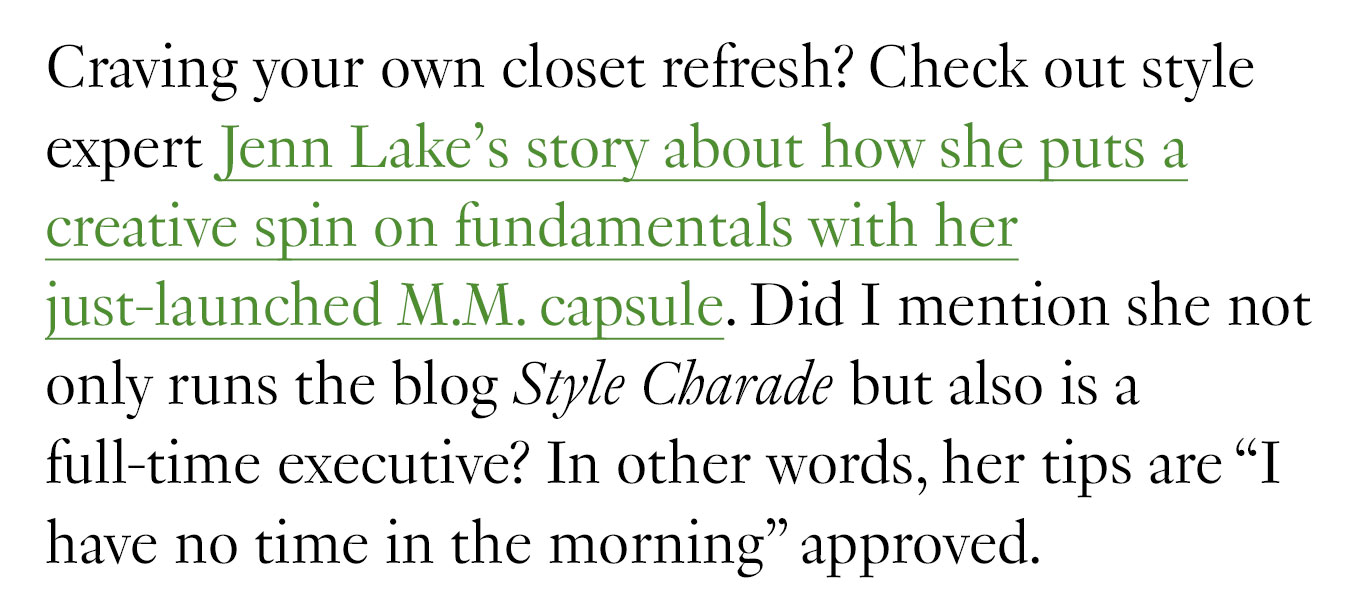 Craving your own closet refresh? Check out style expert Jenn Lake’s story about how she puts a creative spin on fundamentals with her just-launched M.M. capsule. Did I mention she not only runs the blog Style Charade but also is a full-time executive? In other words, her tips are “I have no time in the morning” approved.