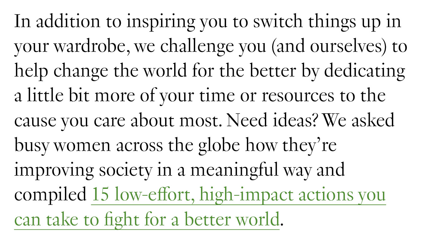 In addition to inspiring you to switch things up in your wardrobe, we challenge you (and ourselves) to help change the world for the better by dedicating a little bit more of your time or resources to the cause you care about most. Need ideas? We asked busy women across the globe how they’re improving society in a meaningful way and compiled 15 low-effort, high-impact actions you can take to fight for a better world.