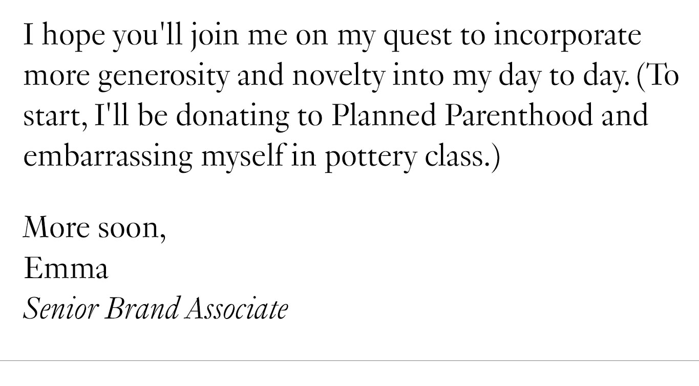 I hope you'll join me on my quest to incorporate more generosity and novelty into my day to day. (To start, I'll be donating to Planned Parenthood and embarrassing myself in pottery class.) More soon, Emma Senior Brand Associate