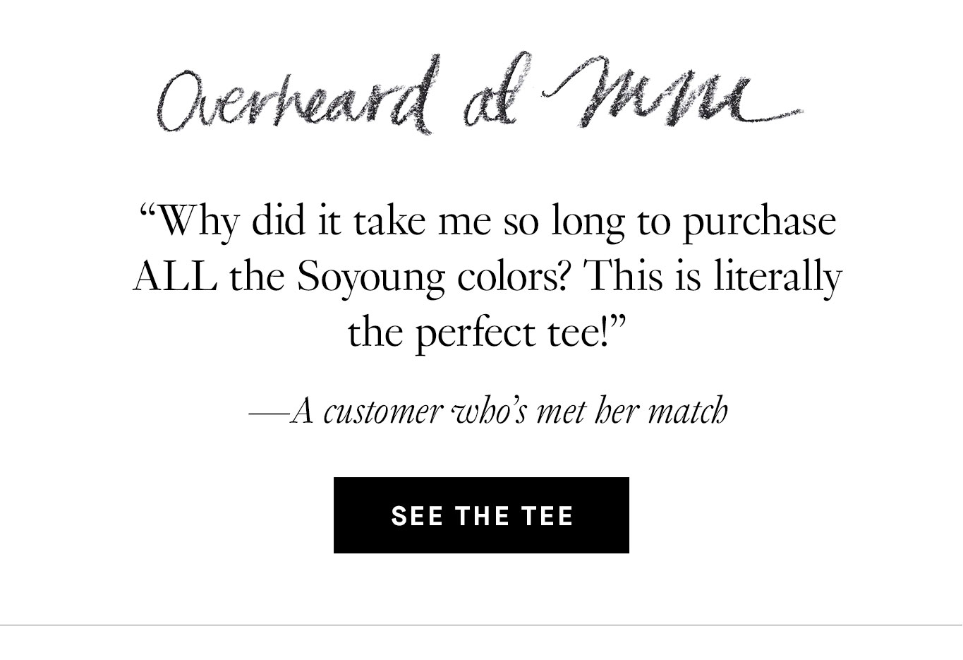 Overheard at M.M. “Why did it take me so long to purchase ALL the Soyoung colors? This is literally the perfect tee!” —A customer who’s met her match.