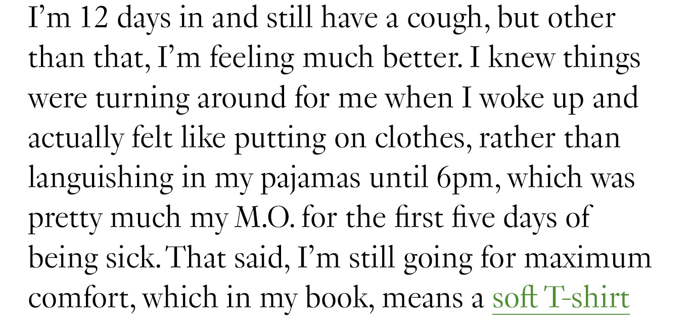 I’m 12 days in and still have a cough, but other than that, I’m feeling much better. I knew things were turning around for me when I woke up and actually felt like putting on clothes, rather than languishing in my pajamas until 6pm, which was pretty much my M.O. for the first five days of being sick. That said, I’m still going for maximum comfort, which in my book, means a soft T-shirt...