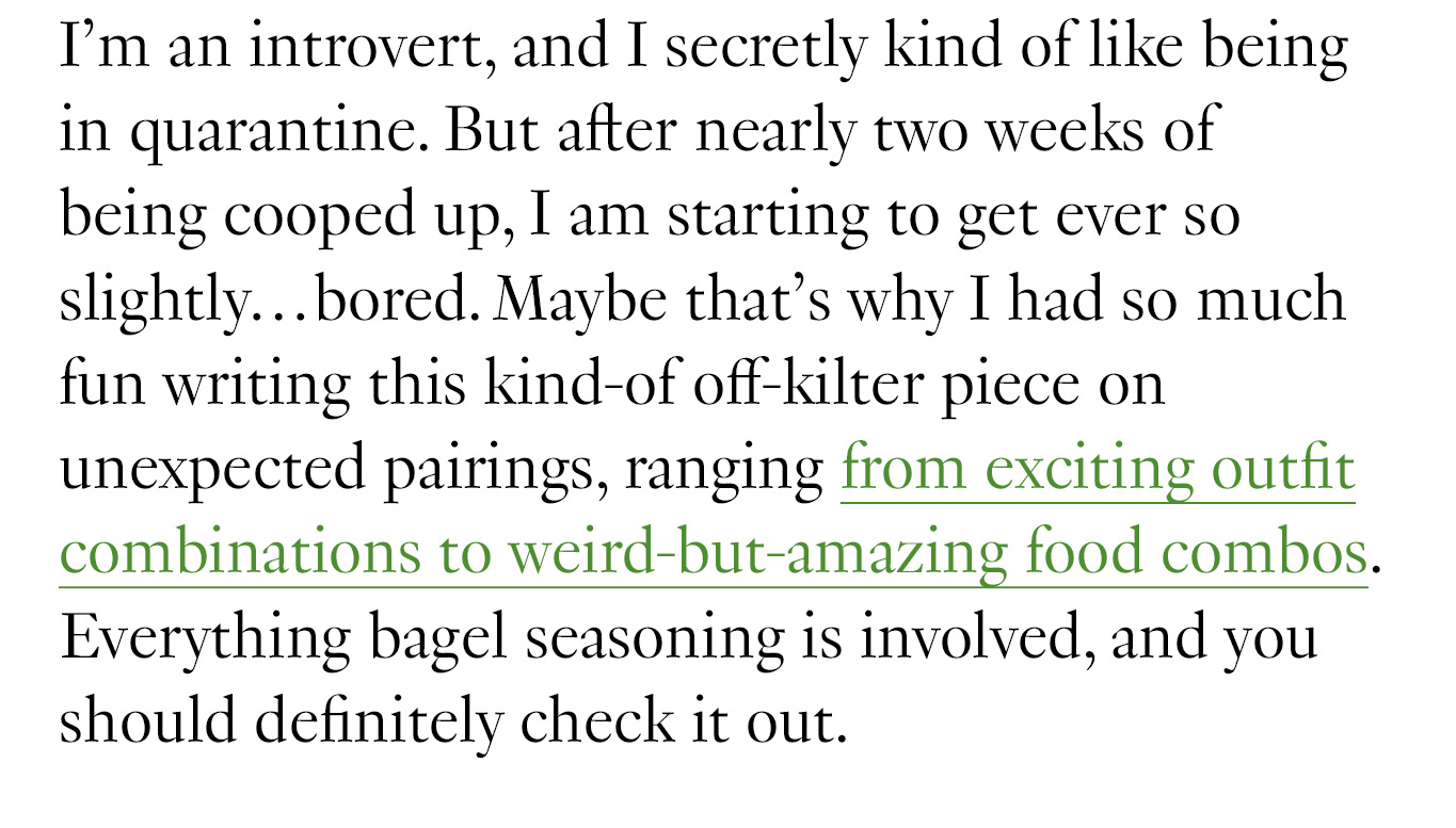 I’m an introvert, and I secretly kind of like being in quarantine. But after nearly two weeks of being cooped up, I am starting to get ever so slightly…bored. Maybe that’s why I had so much fun writing this kind-of off-kilter piece on unexpected pairings, ranging from exciting outfit combinations to weird-but-amazing food combos. Everything bagel seasoning is involved, and you should definitely check it out. 