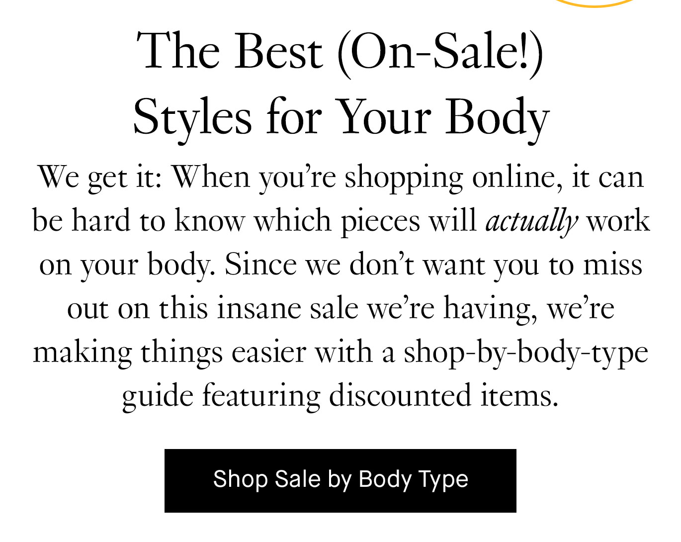 We get it: When you’re shopping online, it can be hard to know which pieces will actually work on your body. Since we don’t want you to miss out on this insane sale we’re having, we’re making things easier with a shop-by-body-type guide featuring discounted items. Shop Sale by Body Type.