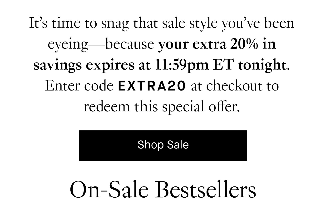 It’s time to snag that sale style you’ve been eyeing—because your extra 20% in savings expires at 11:59pm ET tonight. Enter code EXTRA20 at checkout to redeem this special offer. Shop Sale.