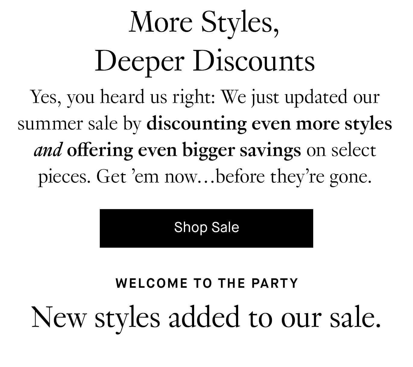 Yes, you heard us right: We just updated our summer sale by discounting even more styles and offering even bigger savings on select pieces. Get ’em now…before they’re gone.. Shop sale. Welcome to the Party. New Styles Added to Our Sale