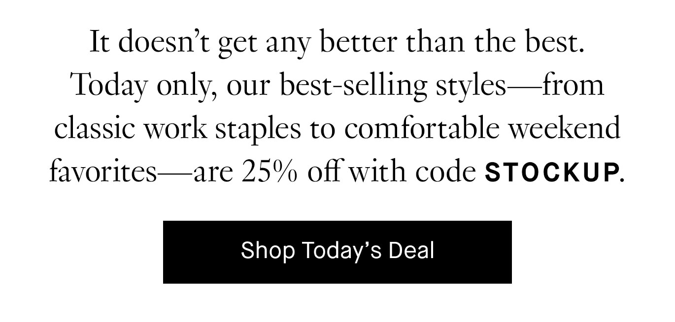 It doesn’t get any better than the best. Today only, our best-selling styles—from classic work staples to comfortable weekend favorites—are 25% off with code STOCKUP.