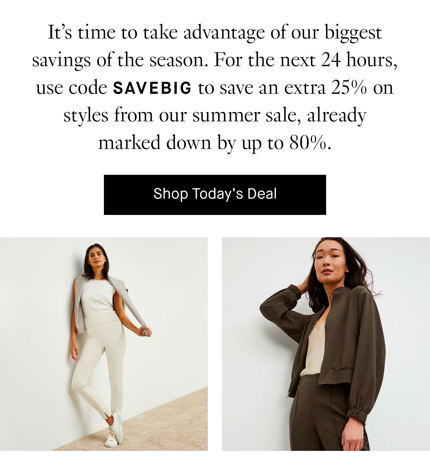 It’s time to take advantage of our biggest savings of the season. For the next 24 hours, use code SAVEBIG to save an extra 25% on styles from our summer sale, already marked down by up to 80%.