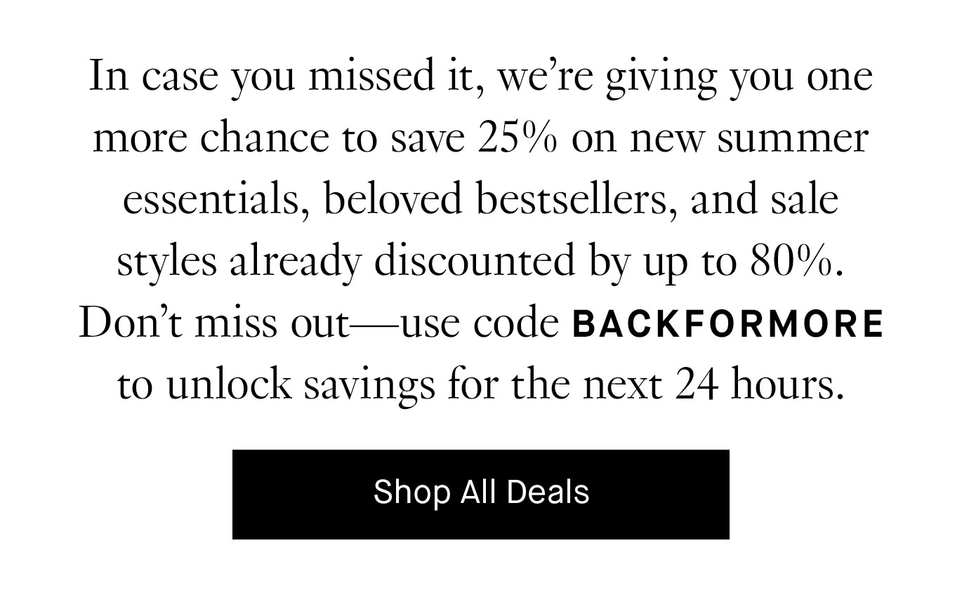 In case you missed it, we’re giving you one more chance to save 25% on new summer essentials, beloved bestsellers, and sale styles already discounted by up to 80%. Don’t miss out—use code BACKFORMORE to unlock savings for the next 24 hours.