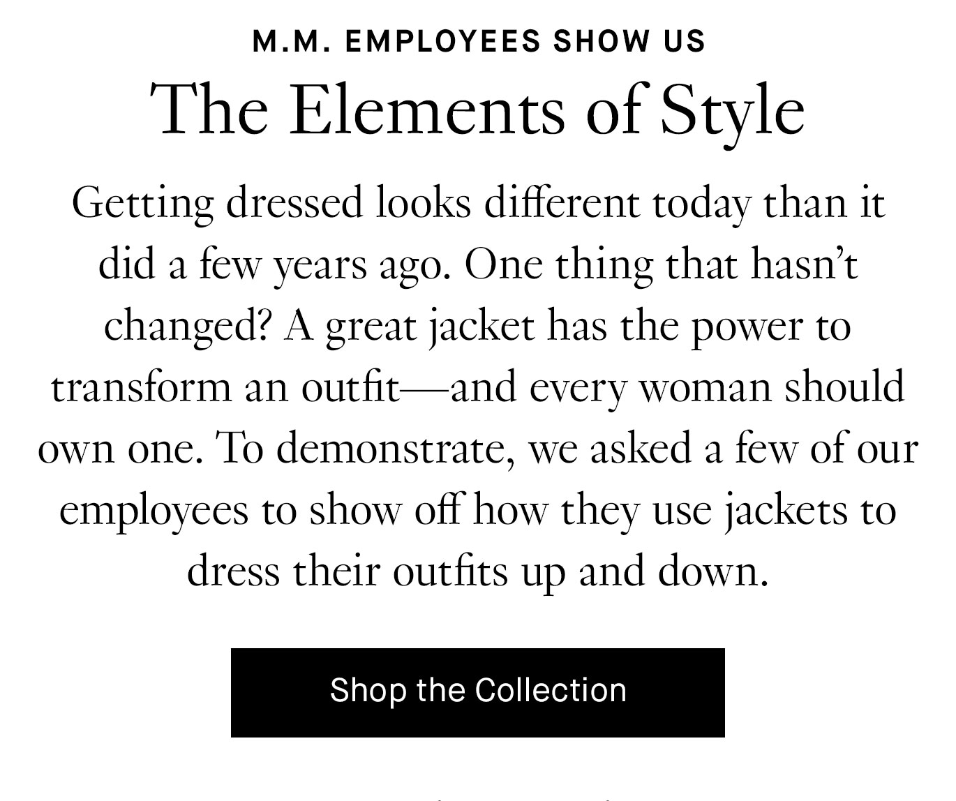 Getting dressed looks different today than it did a few years ago. One thing that hasn’t changed? A great jacket has the power to transform an outfit—and every woman should own one. To demonstrate, we asked a few of our employees to show off how they use jackets to dress their outfits up and down. Shop the Collection.