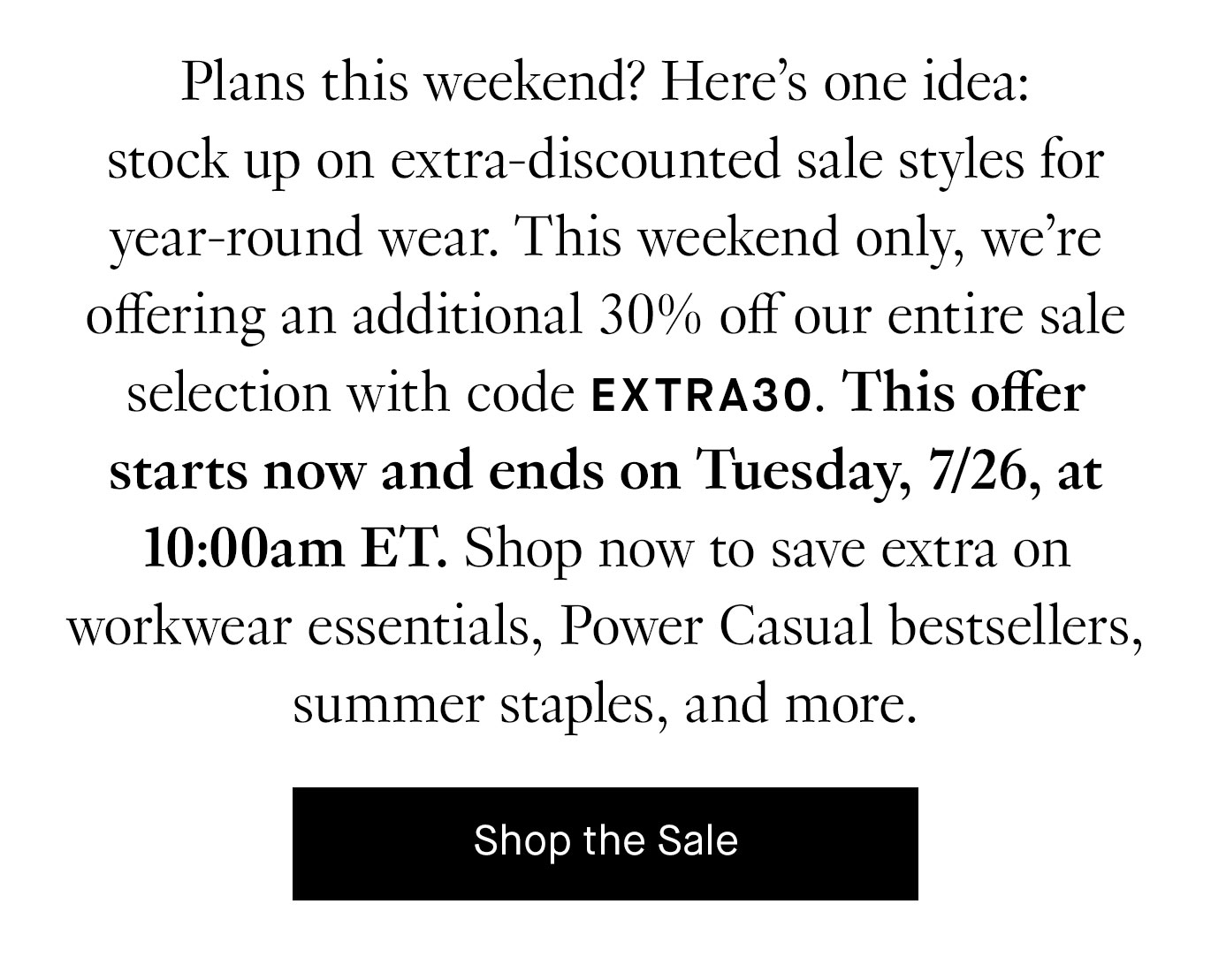 Plans this weekend? Here’s one idea: stock up on extra-discounted sale styles for year-round wear. This weekend only, we’re offering an additional 30% off our entire sale selection with code EXTRA30. This offer starts now and ends on Tuesday, 7/26, at 10:00am ET. Shop now to save extra on workwear essentials, Power Casual bestsellers, summer staples, and more. Shop the Sale.