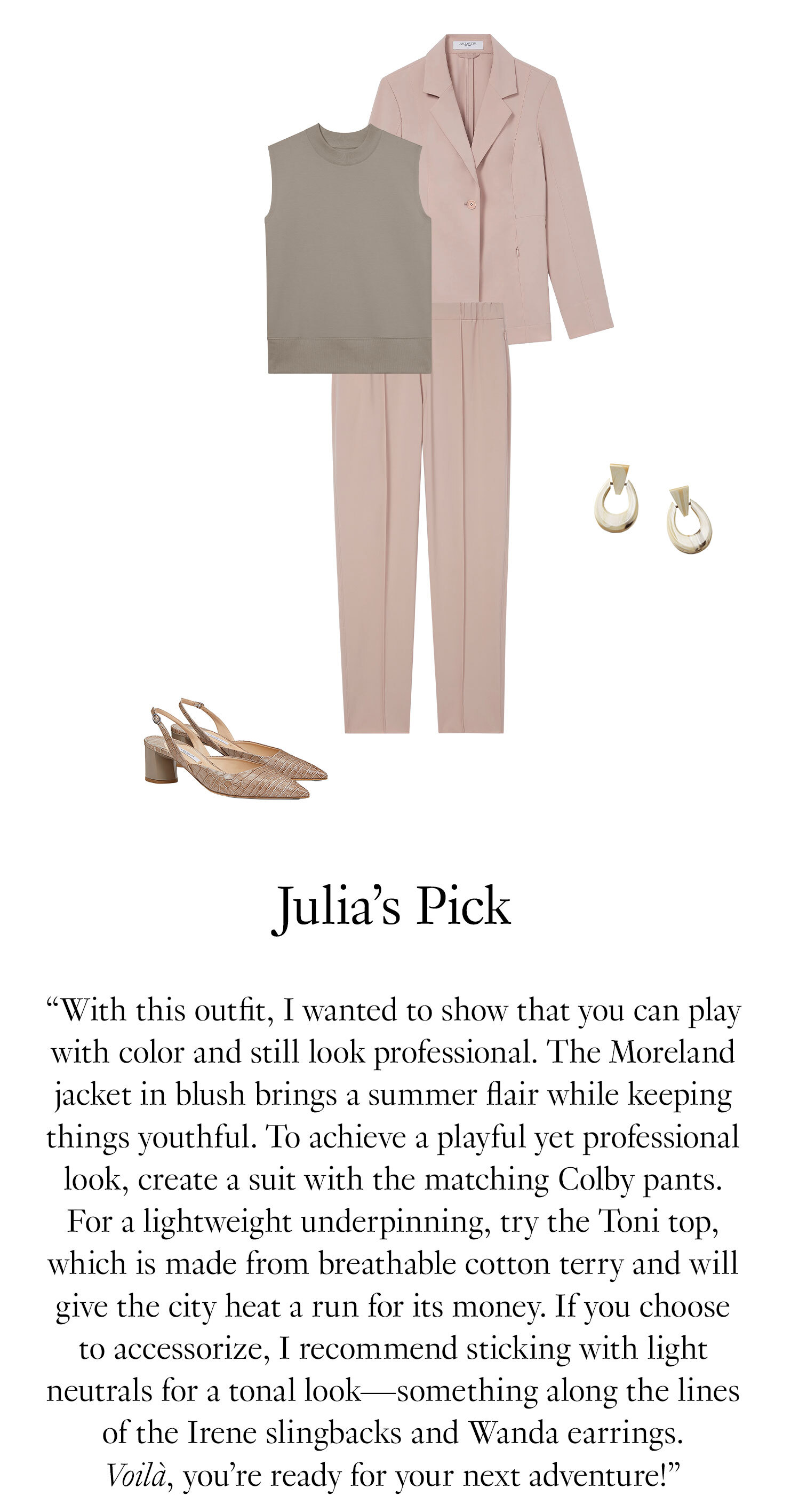 Julia's Picks “With this outfit, I wanted to show that you can play with color and still look professional. The Moreland jacket in blush brings a summer flair are while keeping things youthful. To achieve a playful yet professional look, create a suit with the matching Colby pants. For a lightweight underpinning, try the Toni top, which is made from breathable cotton terry and will give the city heat a run for its money. If you choose to accessorize, I recommend sticking with light neutrals for a tonal look—something along the lines of the Irene slingbacks and Wanda earrings. Voilà, you’re ready for your next adventure!” 