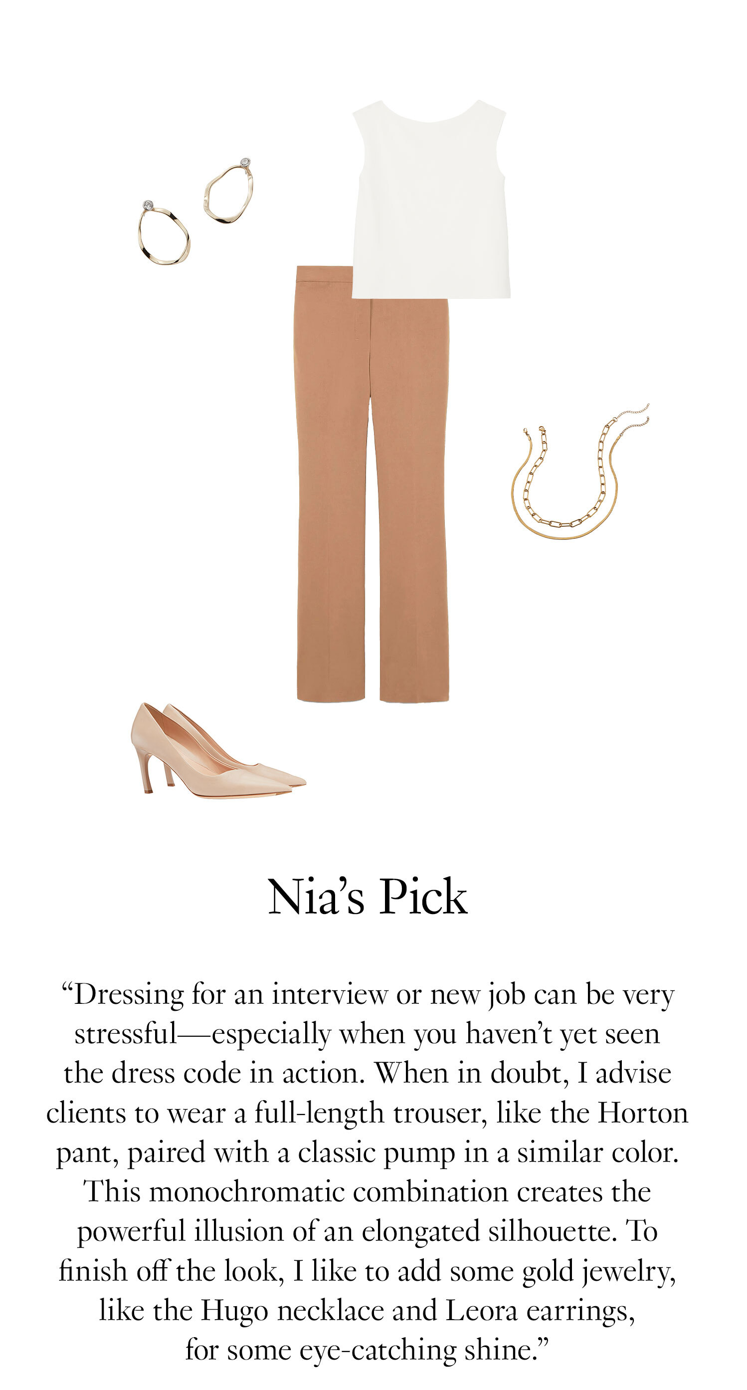 Nia's Picks. “Dressing for an interview or new job can be very stressful—especially when you haven’t yet seen the dress code in action. When in doubt, I advise clients to wear a full-length trouser, like the Horton pant, paired with a classic pump in a similar color. This type of monochromatic combination creates the powerful illusion of an elongated silhouette. To finish off the look, I like to add some gold jewelry, like the Hugo necklace and Leora earrings, for some eye-catching shine.”