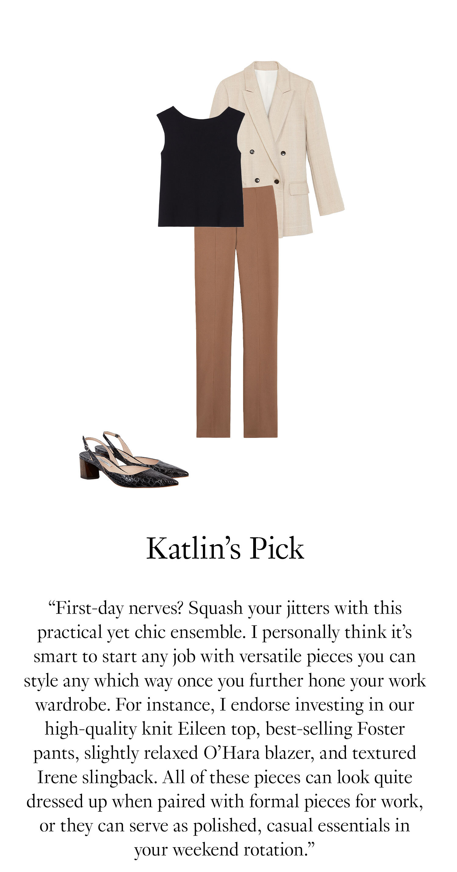 Kaitlin's Picks. “First-day nerves? Squash your jitters with this practical yet chic ensemble. I personally think it’s smart to start any job with versatile pieces you can style any which way once you further hone your work wardrobe. For instance, I endorse investing in our high-quality knit Eileen top, best-selling Foster pants, slightly relaxed O’Hara blazer, and textured Irene slingback. All of these pieces can look quite dressed up when paired with formal pieces for work, or they can serve as polished casual essentials in your weekend rotation.”