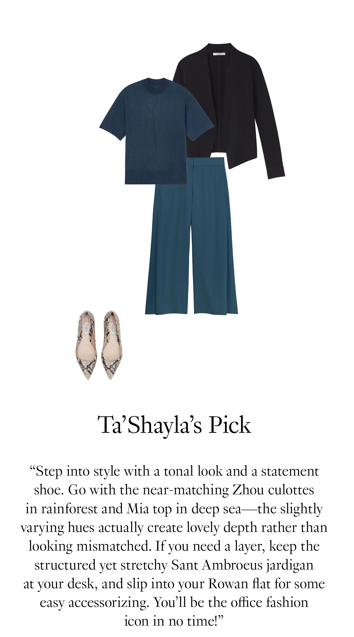 Ta'Shayla's Picks. “Step into style with a tonal look and a statement shoe. Go with the near-matching Zhou culottes in rainforest and Mia top in deep sea—the slightly varying hues actually create lovely depth rather than looking mismatched. If you need a layer, keep the structured yet stretchy Sant Ambroeusse jardigan at your desk, and slip into your Rowan flat for some easy accessorizing. You’ll be the office fashion icon in no time!” 