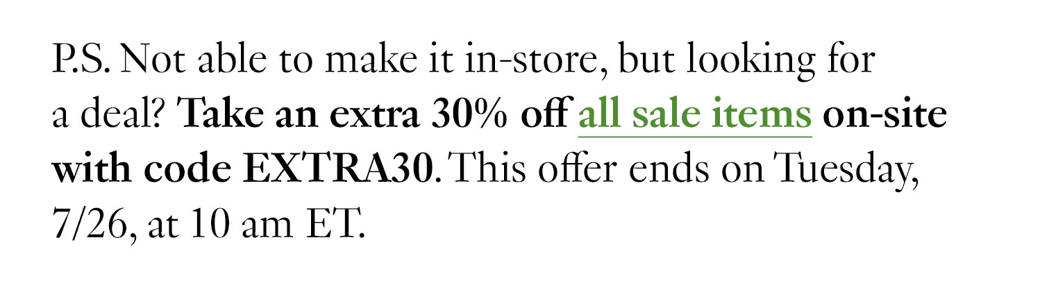 P.S. Not able to make it in-store, but looking for a deal? Take an extra 30% off all sale items on-site with code EXTRA30. This offer ends on Tuesday, 7/26, at 10 am ET.