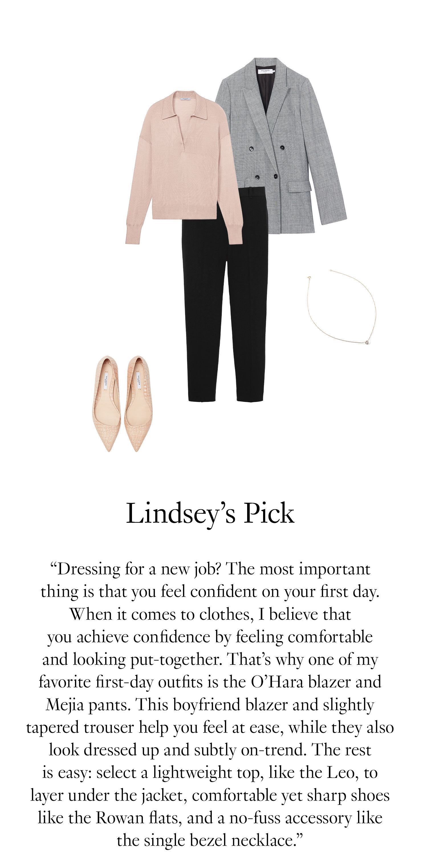 Lindsey's Picks. “Dressing for a new job? The most important thing is that you feel confident on your first day. When it comes to clothes, I believe that you achieve confidence by feeling comfortable and looking put-together. That’s why one of my favorite first-day outfits is the O’Hara blazer and Mejia pants. This boyfriend blazer and slightly tapered trouser help you feel at ease, while they also looking dressed up and subtly on-trend. The rest is easy: select a lightweight top, like the Leo, to layer under the jacket, comfortable yet sharp shoes like the Rowan flats, and a no-fuss accessory like the single bezel necklace.”