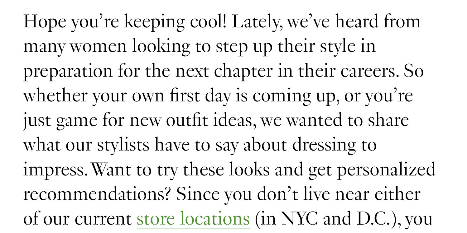 Hope you’re keeping cool! Lately, we’ve heard from many women looking to step up their style in preparation for the next chapter in their careers. So whether your own first day is coming up, or you’re just game for new outfit ideas, we wanted to share what our stylists have to say about dressing to impress. Want to try these looks and get personalized recommendations? Since you don’t live near either of our current store locations (in NYC and D.C.), 