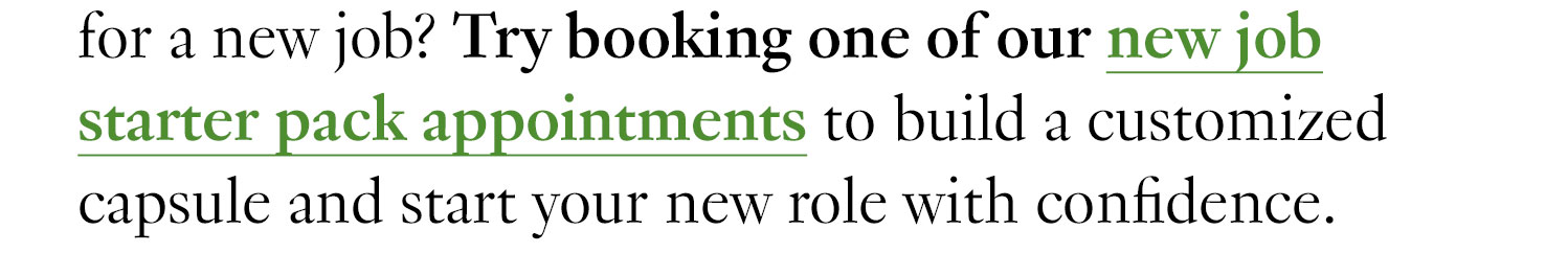 for a new job? Try booking one of our new job starter pack appointments to build a customized capsule and start your new role with confidence.