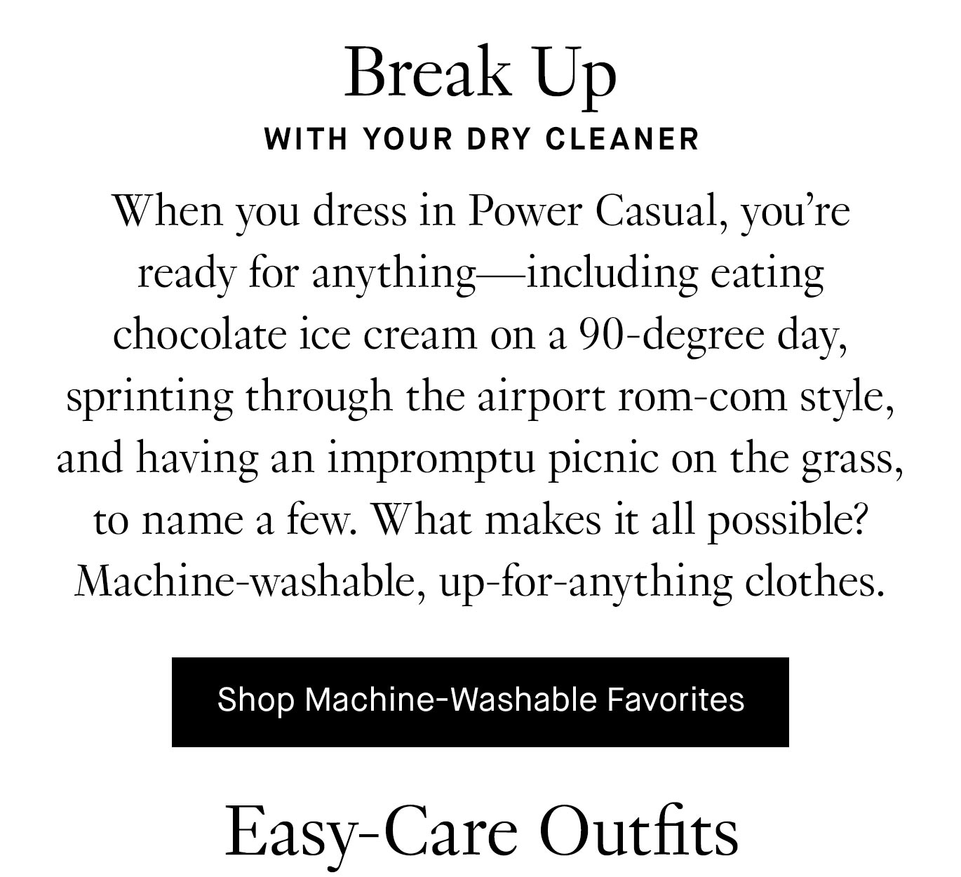 Break up with your dry cleaner. When you dress in Power Casual, you’re ready for anything—including eating chocolate ice cream on a 90-degree day, sprinting through the airport rom-com style, and having an impromptu picnic on the grass, to name a few. What makes it all possible? Machine-washable, up-for-anything clothes. Shop machine-washable favorites.